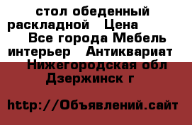 стол обеденный раскладной › Цена ­ 10 000 - Все города Мебель, интерьер » Антиквариат   . Нижегородская обл.,Дзержинск г.